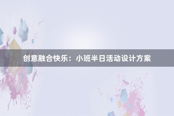 创意融合快乐：小班半日活动设计方案