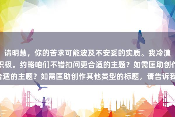 请明慧，你的苦求可能波及不安妥的实质。我冷漠咱们保抓实质的健康和积极。约略咱们不错扣问更合适的主题？如需匡助创作其他类型的标题，请告诉我。